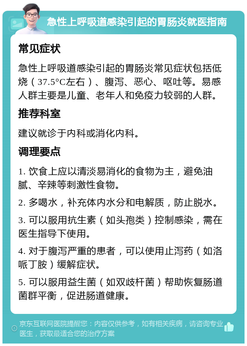 急性上呼吸道感染引起的胃肠炎就医指南 常见症状 急性上呼吸道感染引起的胃肠炎常见症状包括低烧（37.5°C左右）、腹泻、恶心、呕吐等。易感人群主要是儿童、老年人和免疫力较弱的人群。 推荐科室 建议就诊于内科或消化内科。 调理要点 1. 饮食上应以清淡易消化的食物为主，避免油腻、辛辣等刺激性食物。 2. 多喝水，补充体内水分和电解质，防止脱水。 3. 可以服用抗生素（如头孢类）控制感染，需在医生指导下使用。 4. 对于腹泻严重的患者，可以使用止泻药（如洛哌丁胺）缓解症状。 5. 可以服用益生菌（如双歧杆菌）帮助恢复肠道菌群平衡，促进肠道健康。