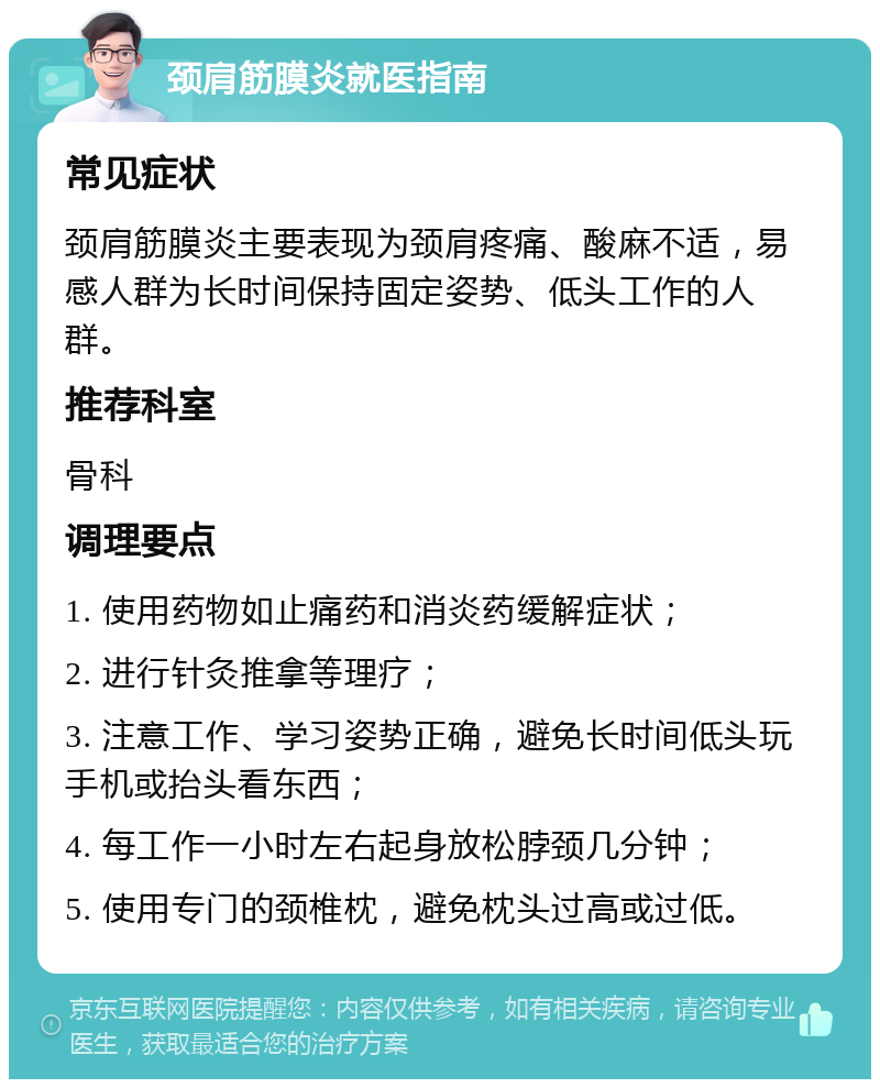 颈肩筋膜炎就医指南 常见症状 颈肩筋膜炎主要表现为颈肩疼痛、酸麻不适，易感人群为长时间保持固定姿势、低头工作的人群。 推荐科室 骨科 调理要点 1. 使用药物如止痛药和消炎药缓解症状； 2. 进行针灸推拿等理疗； 3. 注意工作、学习姿势正确，避免长时间低头玩手机或抬头看东西； 4. 每工作一小时左右起身放松脖颈几分钟； 5. 使用专门的颈椎枕，避免枕头过高或过低。