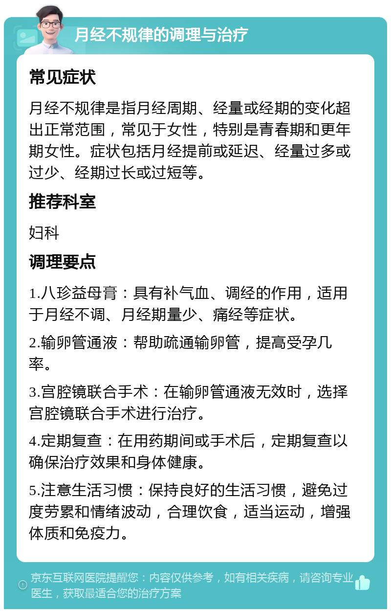 月经不规律的调理与治疗 常见症状 月经不规律是指月经周期、经量或经期的变化超出正常范围，常见于女性，特别是青春期和更年期女性。症状包括月经提前或延迟、经量过多或过少、经期过长或过短等。 推荐科室 妇科 调理要点 1.八珍益母膏：具有补气血、调经的作用，适用于月经不调、月经期量少、痛经等症状。 2.输卵管通液：帮助疏通输卵管，提高受孕几率。 3.宫腔镜联合手术：在输卵管通液无效时，选择宫腔镜联合手术进行治疗。 4.定期复查：在用药期间或手术后，定期复查以确保治疗效果和身体健康。 5.注意生活习惯：保持良好的生活习惯，避免过度劳累和情绪波动，合理饮食，适当运动，增强体质和免疫力。