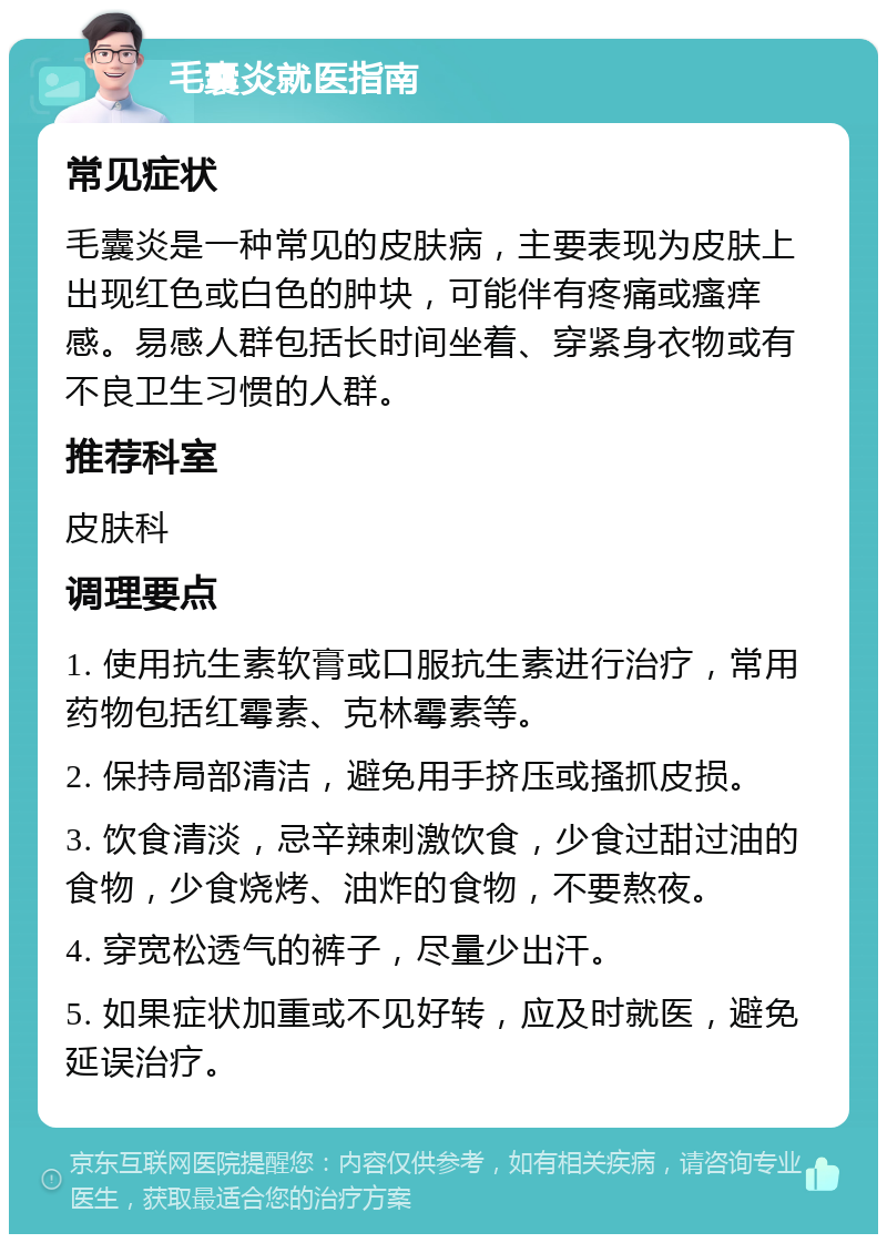 毛囊炎就医指南 常见症状 毛囊炎是一种常见的皮肤病，主要表现为皮肤上出现红色或白色的肿块，可能伴有疼痛或瘙痒感。易感人群包括长时间坐着、穿紧身衣物或有不良卫生习惯的人群。 推荐科室 皮肤科 调理要点 1. 使用抗生素软膏或口服抗生素进行治疗，常用药物包括红霉素、克林霉素等。 2. 保持局部清洁，避免用手挤压或搔抓皮损。 3. 饮食清淡，忌辛辣刺激饮食，少食过甜过油的食物，少食烧烤、油炸的食物，不要熬夜。 4. 穿宽松透气的裤子，尽量少出汗。 5. 如果症状加重或不见好转，应及时就医，避免延误治疗。