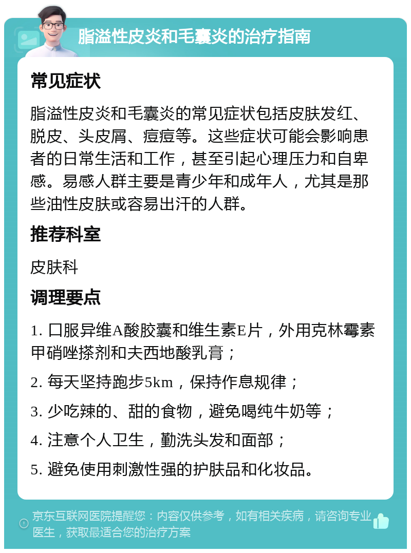 脂溢性皮炎和毛囊炎的治疗指南 常见症状 脂溢性皮炎和毛囊炎的常见症状包括皮肤发红、脱皮、头皮屑、痘痘等。这些症状可能会影响患者的日常生活和工作，甚至引起心理压力和自卑感。易感人群主要是青少年和成年人，尤其是那些油性皮肤或容易出汗的人群。 推荐科室 皮肤科 调理要点 1. 口服异维A酸胶囊和维生素E片，外用克林霉素甲硝唑搽剂和夫西地酸乳膏； 2. 每天坚持跑步5km，保持作息规律； 3. 少吃辣的、甜的食物，避免喝纯牛奶等； 4. 注意个人卫生，勤洗头发和面部； 5. 避免使用刺激性强的护肤品和化妆品。