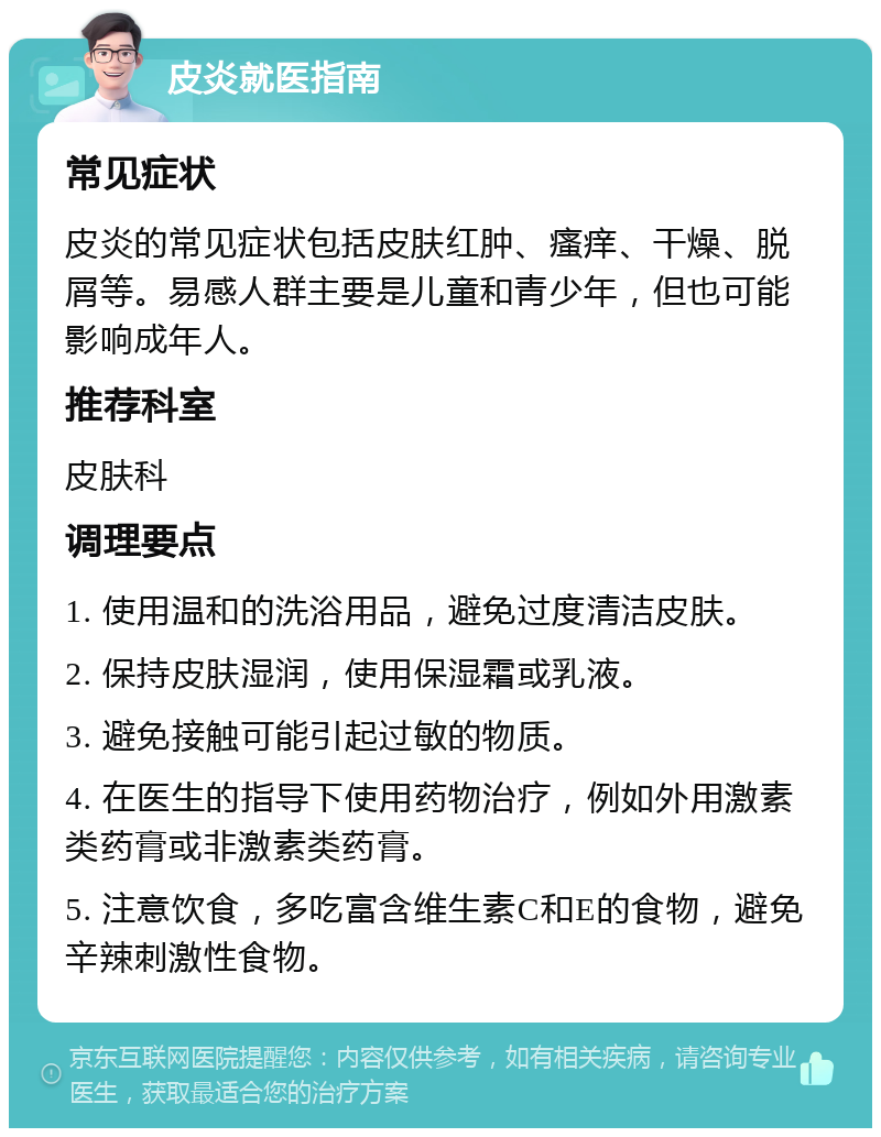 皮炎就医指南 常见症状 皮炎的常见症状包括皮肤红肿、瘙痒、干燥、脱屑等。易感人群主要是儿童和青少年，但也可能影响成年人。 推荐科室 皮肤科 调理要点 1. 使用温和的洗浴用品，避免过度清洁皮肤。 2. 保持皮肤湿润，使用保湿霜或乳液。 3. 避免接触可能引起过敏的物质。 4. 在医生的指导下使用药物治疗，例如外用激素类药膏或非激素类药膏。 5. 注意饮食，多吃富含维生素C和E的食物，避免辛辣刺激性食物。