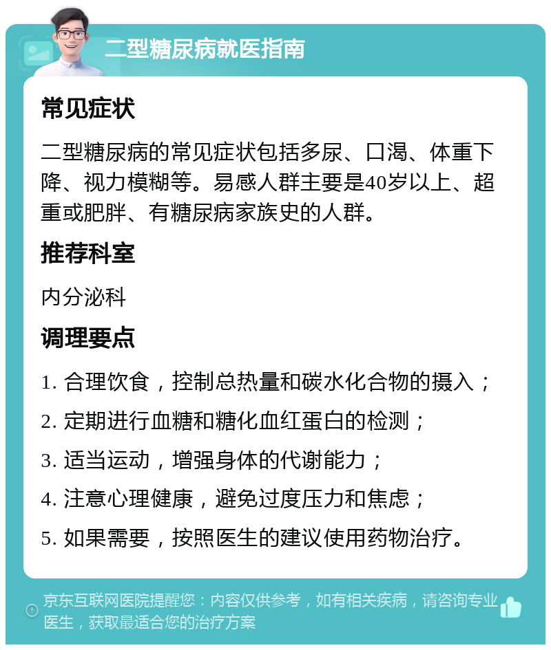 二型糖尿病就医指南 常见症状 二型糖尿病的常见症状包括多尿、口渴、体重下降、视力模糊等。易感人群主要是40岁以上、超重或肥胖、有糖尿病家族史的人群。 推荐科室 内分泌科 调理要点 1. 合理饮食，控制总热量和碳水化合物的摄入； 2. 定期进行血糖和糖化血红蛋白的检测； 3. 适当运动，增强身体的代谢能力； 4. 注意心理健康，避免过度压力和焦虑； 5. 如果需要，按照医生的建议使用药物治疗。