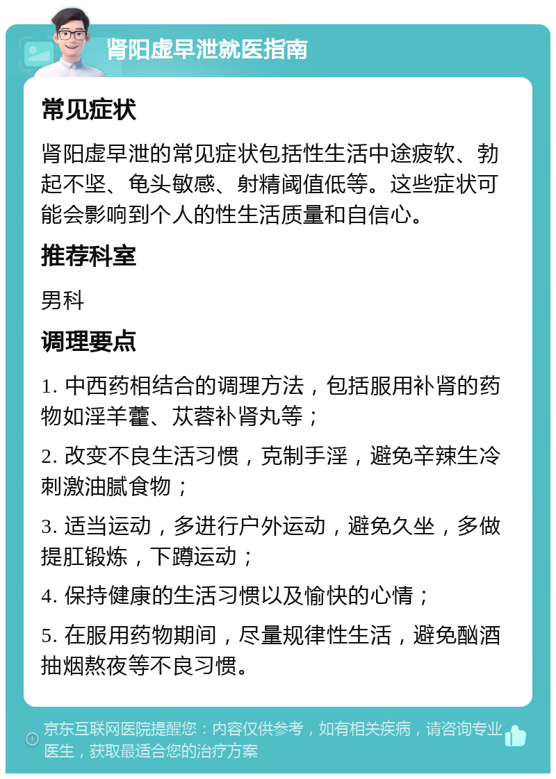 肾阳虚早泄就医指南 常见症状 肾阳虚早泄的常见症状包括性生活中途疲软、勃起不坚、龟头敏感、射精阈值低等。这些症状可能会影响到个人的性生活质量和自信心。 推荐科室 男科 调理要点 1. 中西药相结合的调理方法，包括服用补肾的药物如淫羊藿、苁蓉补肾丸等； 2. 改变不良生活习惯，克制手淫，避免辛辣生冷刺激油腻食物； 3. 适当运动，多进行户外运动，避免久坐，多做提肛锻炼，下蹲运动； 4. 保持健康的生活习惯以及愉快的心情； 5. 在服用药物期间，尽量规律性生活，避免酗酒抽烟熬夜等不良习惯。