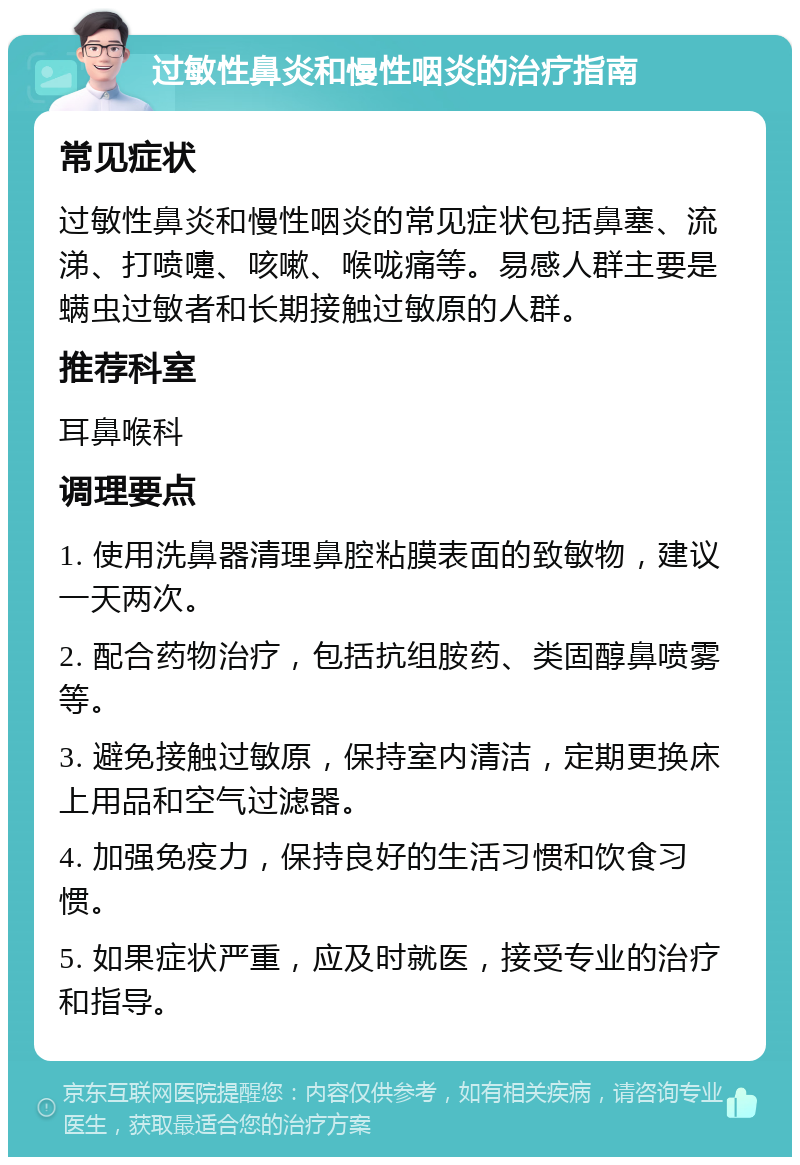 过敏性鼻炎和慢性咽炎的治疗指南 常见症状 过敏性鼻炎和慢性咽炎的常见症状包括鼻塞、流涕、打喷嚏、咳嗽、喉咙痛等。易感人群主要是螨虫过敏者和长期接触过敏原的人群。 推荐科室 耳鼻喉科 调理要点 1. 使用洗鼻器清理鼻腔粘膜表面的致敏物，建议一天两次。 2. 配合药物治疗，包括抗组胺药、类固醇鼻喷雾等。 3. 避免接触过敏原，保持室内清洁，定期更换床上用品和空气过滤器。 4. 加强免疫力，保持良好的生活习惯和饮食习惯。 5. 如果症状严重，应及时就医，接受专业的治疗和指导。