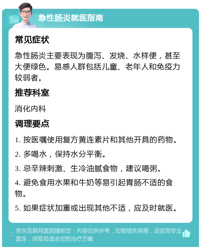 急性肠炎就医指南 常见症状 急性肠炎主要表现为腹泻、发烧、水样便，甚至大便绿色。易感人群包括儿童、老年人和免疫力较弱者。 推荐科室 消化内科 调理要点 1. 按医嘱使用复方黄连素片和其他开具的药物。 2. 多喝水，保持水分平衡。 3. 忌辛辣刺激、生冷油腻食物，建议喝粥。 4. 避免食用水果和牛奶等易引起胃肠不适的食物。 5. 如果症状加重或出现其他不适，应及时就医。