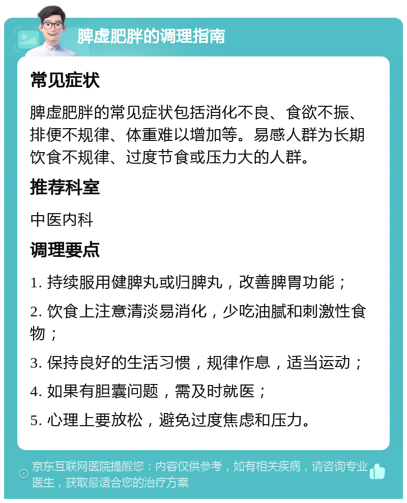 脾虚肥胖的调理指南 常见症状 脾虚肥胖的常见症状包括消化不良、食欲不振、排便不规律、体重难以增加等。易感人群为长期饮食不规律、过度节食或压力大的人群。 推荐科室 中医内科 调理要点 1. 持续服用健脾丸或归脾丸，改善脾胃功能； 2. 饮食上注意清淡易消化，少吃油腻和刺激性食物； 3. 保持良好的生活习惯，规律作息，适当运动； 4. 如果有胆囊问题，需及时就医； 5. 心理上要放松，避免过度焦虑和压力。