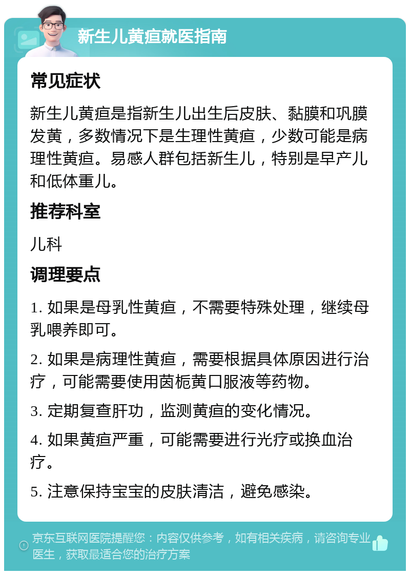 新生儿黄疸就医指南 常见症状 新生儿黄疸是指新生儿出生后皮肤、黏膜和巩膜发黄，多数情况下是生理性黄疸，少数可能是病理性黄疸。易感人群包括新生儿，特别是早产儿和低体重儿。 推荐科室 儿科 调理要点 1. 如果是母乳性黄疸，不需要特殊处理，继续母乳喂养即可。 2. 如果是病理性黄疸，需要根据具体原因进行治疗，可能需要使用茵栀黄口服液等药物。 3. 定期复查肝功，监测黄疸的变化情况。 4. 如果黄疸严重，可能需要进行光疗或换血治疗。 5. 注意保持宝宝的皮肤清洁，避免感染。