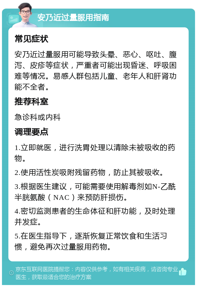 安乃近过量服用指南 常见症状 安乃近过量服用可能导致头晕、恶心、呕吐、腹泻、皮疹等症状，严重者可能出现昏迷、呼吸困难等情况。易感人群包括儿童、老年人和肝肾功能不全者。 推荐科室 急诊科或内科 调理要点 1.立即就医，进行洗胃处理以清除未被吸收的药物。 2.使用活性炭吸附残留药物，防止其被吸收。 3.根据医生建议，可能需要使用解毒剂如N-乙酰半胱氨酸（NAC）来预防肝损伤。 4.密切监测患者的生命体征和肝功能，及时处理并发症。 5.在医生指导下，逐渐恢复正常饮食和生活习惯，避免再次过量服用药物。