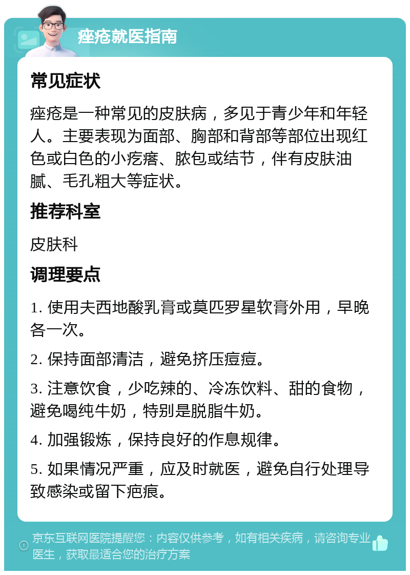 痤疮就医指南 常见症状 痤疮是一种常见的皮肤病，多见于青少年和年轻人。主要表现为面部、胸部和背部等部位出现红色或白色的小疙瘩、脓包或结节，伴有皮肤油腻、毛孔粗大等症状。 推荐科室 皮肤科 调理要点 1. 使用夫西地酸乳膏或莫匹罗星软膏外用，早晚各一次。 2. 保持面部清洁，避免挤压痘痘。 3. 注意饮食，少吃辣的、冷冻饮料、甜的食物，避免喝纯牛奶，特别是脱脂牛奶。 4. 加强锻炼，保持良好的作息规律。 5. 如果情况严重，应及时就医，避免自行处理导致感染或留下疤痕。