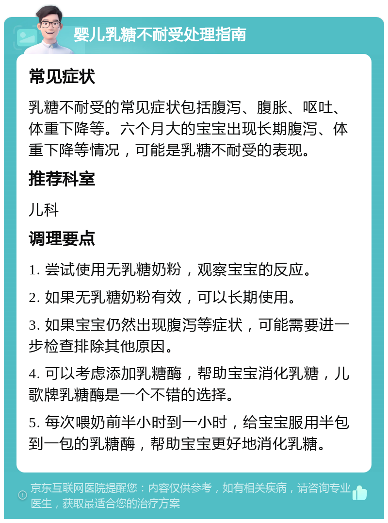 婴儿乳糖不耐受处理指南 常见症状 乳糖不耐受的常见症状包括腹泻、腹胀、呕吐、体重下降等。六个月大的宝宝出现长期腹泻、体重下降等情况，可能是乳糖不耐受的表现。 推荐科室 儿科 调理要点 1. 尝试使用无乳糖奶粉，观察宝宝的反应。 2. 如果无乳糖奶粉有效，可以长期使用。 3. 如果宝宝仍然出现腹泻等症状，可能需要进一步检查排除其他原因。 4. 可以考虑添加乳糖酶，帮助宝宝消化乳糖，儿歌牌乳糖酶是一个不错的选择。 5. 每次喂奶前半小时到一小时，给宝宝服用半包到一包的乳糖酶，帮助宝宝更好地消化乳糖。