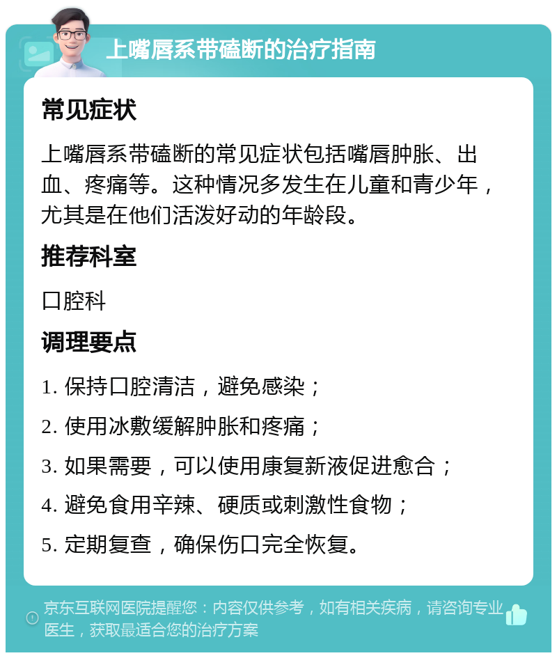 上嘴唇系带磕断的治疗指南 常见症状 上嘴唇系带磕断的常见症状包括嘴唇肿胀、出血、疼痛等。这种情况多发生在儿童和青少年，尤其是在他们活泼好动的年龄段。 推荐科室 口腔科 调理要点 1. 保持口腔清洁，避免感染； 2. 使用冰敷缓解肿胀和疼痛； 3. 如果需要，可以使用康复新液促进愈合； 4. 避免食用辛辣、硬质或刺激性食物； 5. 定期复查，确保伤口完全恢复。