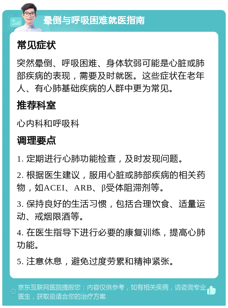 晕倒与呼吸困难就医指南 常见症状 突然晕倒、呼吸困难、身体软弱可能是心脏或肺部疾病的表现，需要及时就医。这些症状在老年人、有心肺基础疾病的人群中更为常见。 推荐科室 心内科和呼吸科 调理要点 1. 定期进行心肺功能检查，及时发现问题。 2. 根据医生建议，服用心脏或肺部疾病的相关药物，如ACEI、ARB、β受体阻滞剂等。 3. 保持良好的生活习惯，包括合理饮食、适量运动、戒烟限酒等。 4. 在医生指导下进行必要的康复训练，提高心肺功能。 5. 注意休息，避免过度劳累和精神紧张。