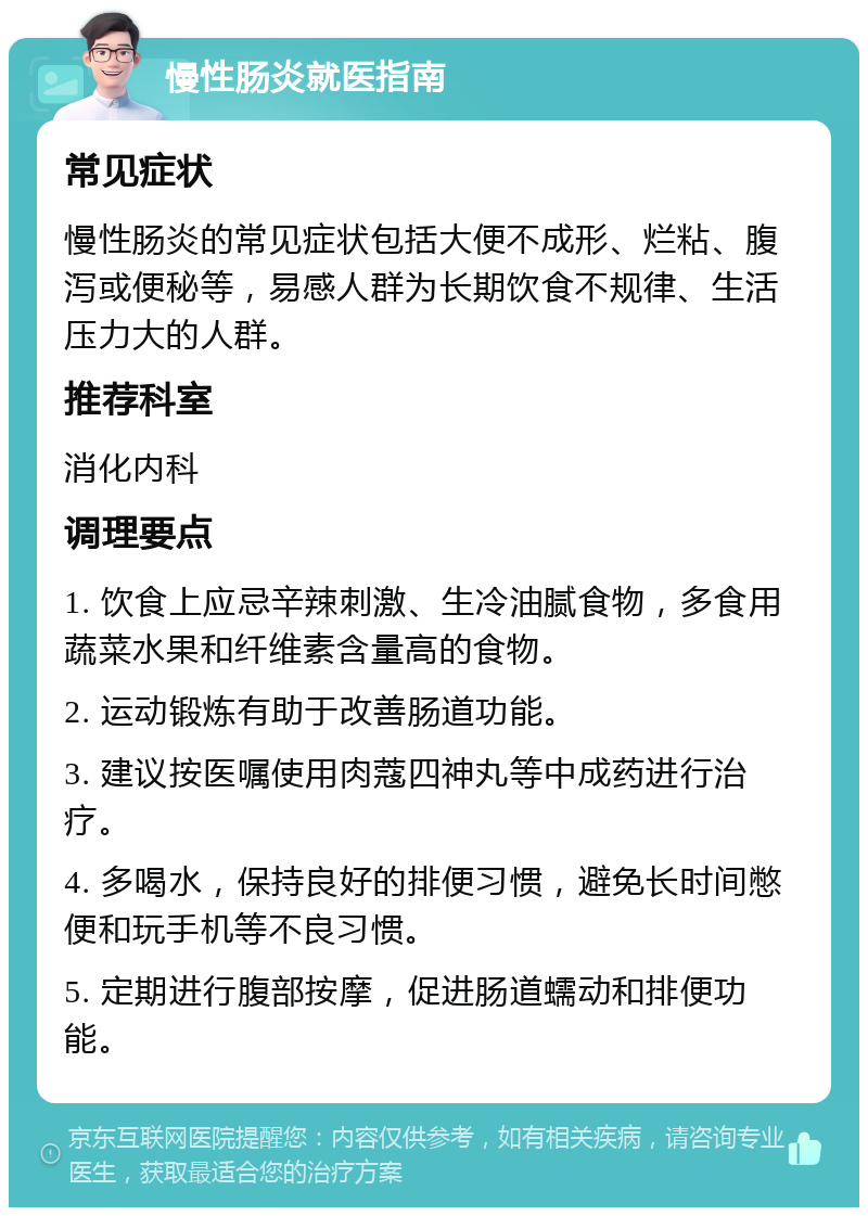 慢性肠炎就医指南 常见症状 慢性肠炎的常见症状包括大便不成形、烂粘、腹泻或便秘等，易感人群为长期饮食不规律、生活压力大的人群。 推荐科室 消化内科 调理要点 1. 饮食上应忌辛辣刺激、生冷油腻食物，多食用蔬菜水果和纤维素含量高的食物。 2. 运动锻炼有助于改善肠道功能。 3. 建议按医嘱使用肉蔻四神丸等中成药进行治疗。 4. 多喝水，保持良好的排便习惯，避免长时间憋便和玩手机等不良习惯。 5. 定期进行腹部按摩，促进肠道蠕动和排便功能。