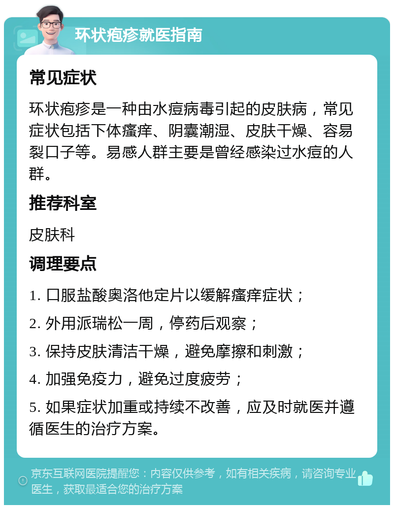 环状疱疹就医指南 常见症状 环状疱疹是一种由水痘病毒引起的皮肤病，常见症状包括下体瘙痒、阴囊潮湿、皮肤干燥、容易裂口子等。易感人群主要是曾经感染过水痘的人群。 推荐科室 皮肤科 调理要点 1. 口服盐酸奥洛他定片以缓解瘙痒症状； 2. 外用派瑞松一周，停药后观察； 3. 保持皮肤清洁干燥，避免摩擦和刺激； 4. 加强免疫力，避免过度疲劳； 5. 如果症状加重或持续不改善，应及时就医并遵循医生的治疗方案。