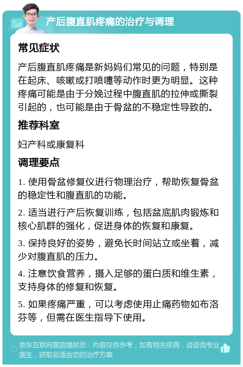 产后腹直肌疼痛的治疗与调理 常见症状 产后腹直肌疼痛是新妈妈们常见的问题，特别是在起床、咳嗽或打喷嚏等动作时更为明显。这种疼痛可能是由于分娩过程中腹直肌的拉伸或撕裂引起的，也可能是由于骨盆的不稳定性导致的。 推荐科室 妇产科或康复科 调理要点 1. 使用骨盆修复仪进行物理治疗，帮助恢复骨盆的稳定性和腹直肌的功能。 2. 适当进行产后恢复训练，包括盆底肌肉锻炼和核心肌群的强化，促进身体的恢复和康复。 3. 保持良好的姿势，避免长时间站立或坐着，减少对腹直肌的压力。 4. 注意饮食营养，摄入足够的蛋白质和维生素，支持身体的修复和恢复。 5. 如果疼痛严重，可以考虑使用止痛药物如布洛芬等，但需在医生指导下使用。