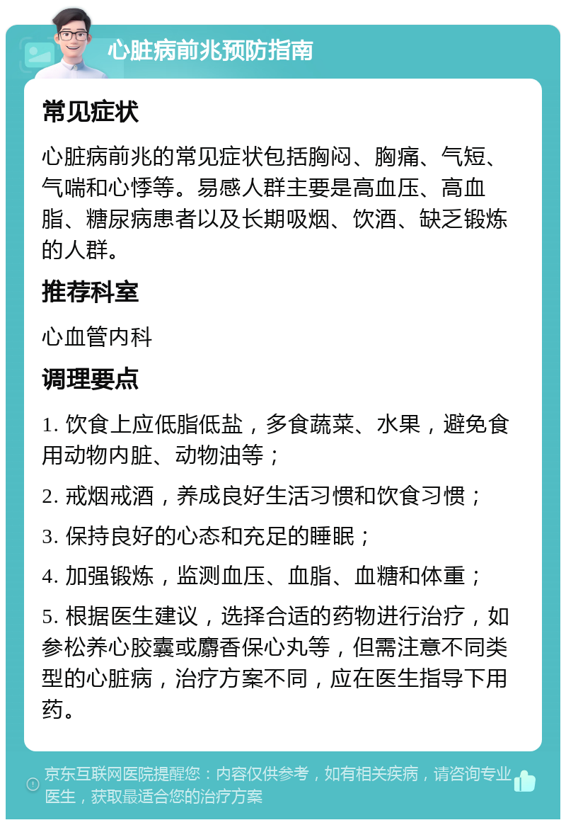 心脏病前兆预防指南 常见症状 心脏病前兆的常见症状包括胸闷、胸痛、气短、气喘和心悸等。易感人群主要是高血压、高血脂、糖尿病患者以及长期吸烟、饮酒、缺乏锻炼的人群。 推荐科室 心血管内科 调理要点 1. 饮食上应低脂低盐，多食蔬菜、水果，避免食用动物内脏、动物油等； 2. 戒烟戒酒，养成良好生活习惯和饮食习惯； 3. 保持良好的心态和充足的睡眠； 4. 加强锻炼，监测血压、血脂、血糖和体重； 5. 根据医生建议，选择合适的药物进行治疗，如参松养心胶囊或麝香保心丸等，但需注意不同类型的心脏病，治疗方案不同，应在医生指导下用药。