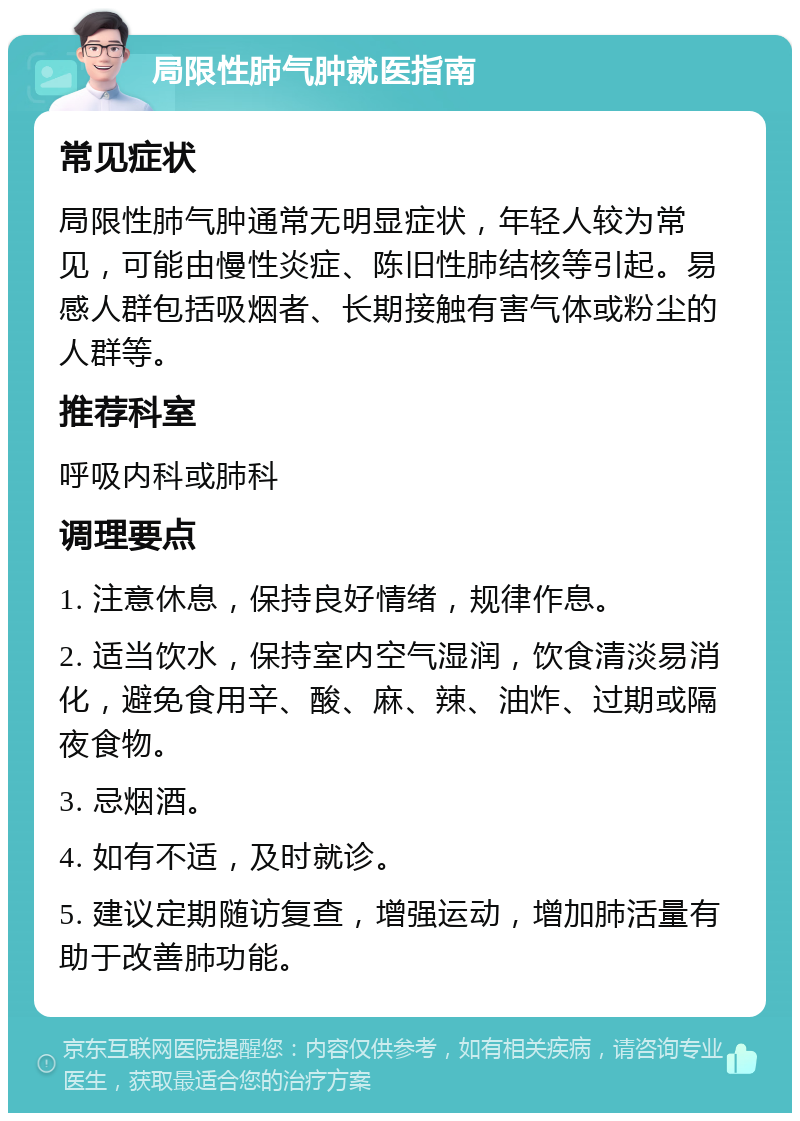 局限性肺气肿就医指南 常见症状 局限性肺气肿通常无明显症状，年轻人较为常见，可能由慢性炎症、陈旧性肺结核等引起。易感人群包括吸烟者、长期接触有害气体或粉尘的人群等。 推荐科室 呼吸内科或肺科 调理要点 1. 注意休息，保持良好情绪，规律作息。 2. 适当饮水，保持室内空气湿润，饮食清淡易消化，避免食用辛、酸、麻、辣、油炸、过期或隔夜食物。 3. 忌烟酒。 4. 如有不适，及时就诊。 5. 建议定期随访复查，增强运动，增加肺活量有助于改善肺功能。