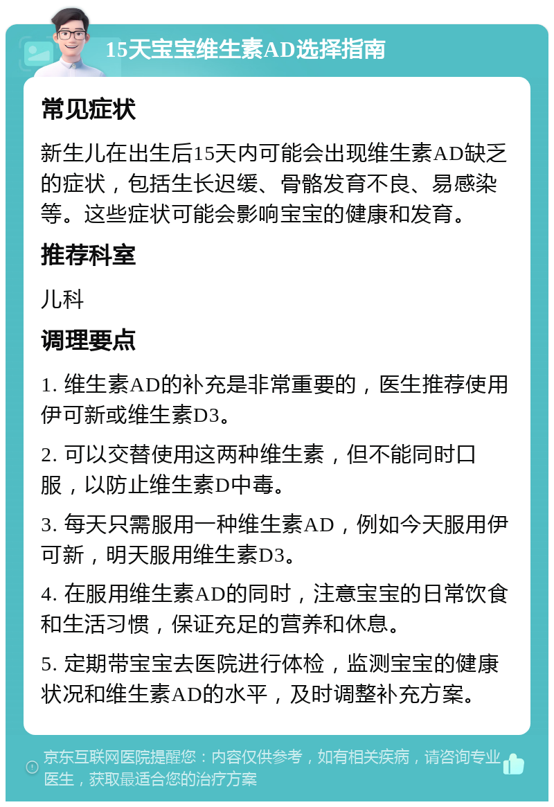 15天宝宝维生素AD选择指南 常见症状 新生儿在出生后15天内可能会出现维生素AD缺乏的症状，包括生长迟缓、骨骼发育不良、易感染等。这些症状可能会影响宝宝的健康和发育。 推荐科室 儿科 调理要点 1. 维生素AD的补充是非常重要的，医生推荐使用伊可新或维生素D3。 2. 可以交替使用这两种维生素，但不能同时口服，以防止维生素D中毒。 3. 每天只需服用一种维生素AD，例如今天服用伊可新，明天服用维生素D3。 4. 在服用维生素AD的同时，注意宝宝的日常饮食和生活习惯，保证充足的营养和休息。 5. 定期带宝宝去医院进行体检，监测宝宝的健康状况和维生素AD的水平，及时调整补充方案。