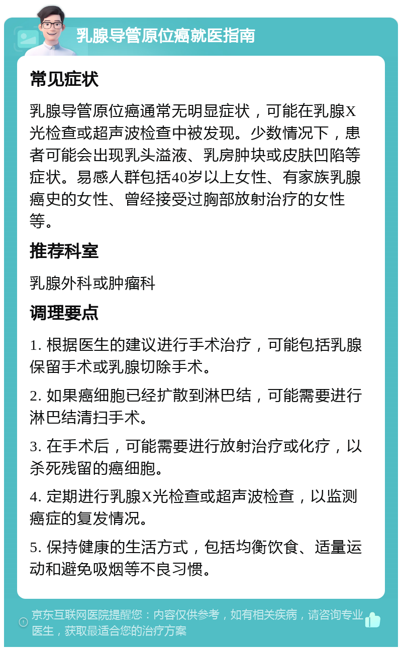 乳腺导管原位癌就医指南 常见症状 乳腺导管原位癌通常无明显症状，可能在乳腺X光检查或超声波检查中被发现。少数情况下，患者可能会出现乳头溢液、乳房肿块或皮肤凹陷等症状。易感人群包括40岁以上女性、有家族乳腺癌史的女性、曾经接受过胸部放射治疗的女性等。 推荐科室 乳腺外科或肿瘤科 调理要点 1. 根据医生的建议进行手术治疗，可能包括乳腺保留手术或乳腺切除手术。 2. 如果癌细胞已经扩散到淋巴结，可能需要进行淋巴结清扫手术。 3. 在手术后，可能需要进行放射治疗或化疗，以杀死残留的癌细胞。 4. 定期进行乳腺X光检查或超声波检查，以监测癌症的复发情况。 5. 保持健康的生活方式，包括均衡饮食、适量运动和避免吸烟等不良习惯。