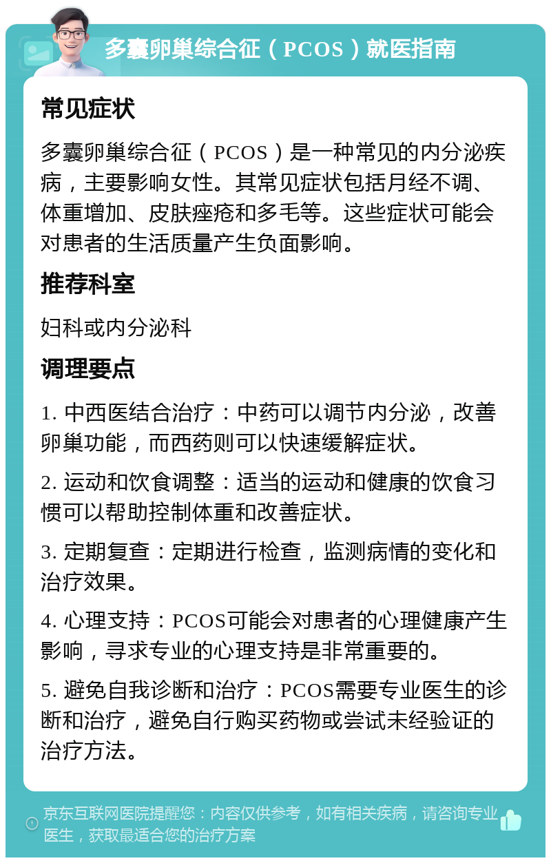 多囊卵巢综合征（PCOS）就医指南 常见症状 多囊卵巢综合征（PCOS）是一种常见的内分泌疾病，主要影响女性。其常见症状包括月经不调、体重增加、皮肤痤疮和多毛等。这些症状可能会对患者的生活质量产生负面影响。 推荐科室 妇科或内分泌科 调理要点 1. 中西医结合治疗：中药可以调节内分泌，改善卵巢功能，而西药则可以快速缓解症状。 2. 运动和饮食调整：适当的运动和健康的饮食习惯可以帮助控制体重和改善症状。 3. 定期复查：定期进行检查，监测病情的变化和治疗效果。 4. 心理支持：PCOS可能会对患者的心理健康产生影响，寻求专业的心理支持是非常重要的。 5. 避免自我诊断和治疗：PCOS需要专业医生的诊断和治疗，避免自行购买药物或尝试未经验证的治疗方法。