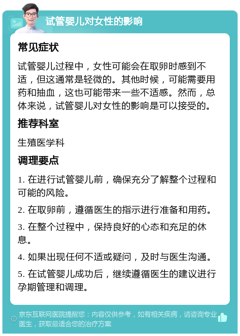 试管婴儿对女性的影响 常见症状 试管婴儿过程中，女性可能会在取卵时感到不适，但这通常是轻微的。其他时候，可能需要用药和抽血，这也可能带来一些不适感。然而，总体来说，试管婴儿对女性的影响是可以接受的。 推荐科室 生殖医学科 调理要点 1. 在进行试管婴儿前，确保充分了解整个过程和可能的风险。 2. 在取卵前，遵循医生的指示进行准备和用药。 3. 在整个过程中，保持良好的心态和充足的休息。 4. 如果出现任何不适或疑问，及时与医生沟通。 5. 在试管婴儿成功后，继续遵循医生的建议进行孕期管理和调理。