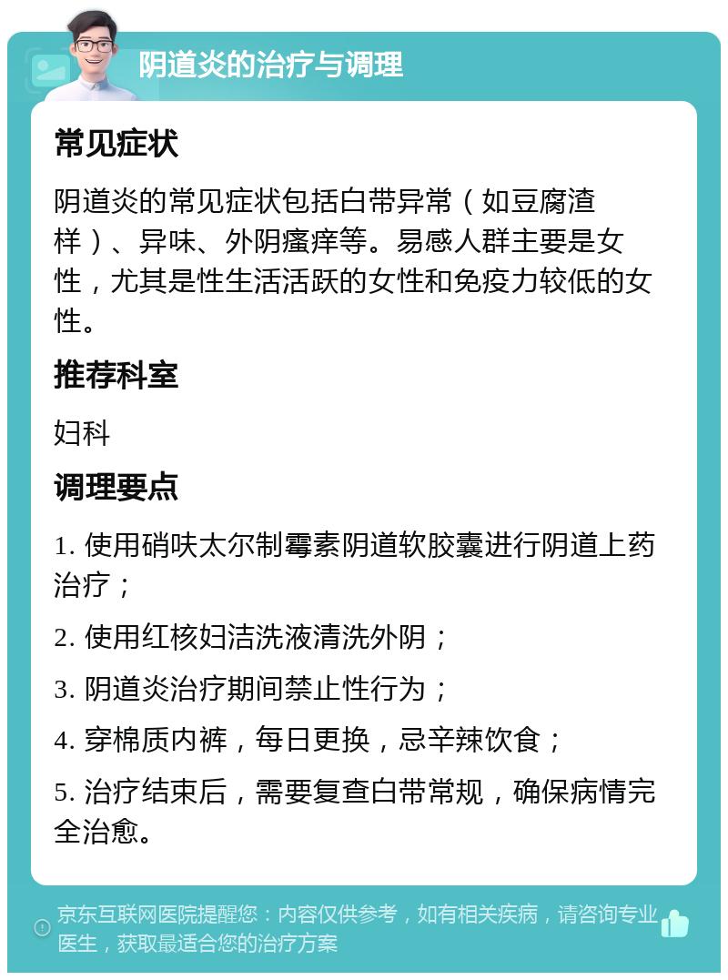 阴道炎的治疗与调理 常见症状 阴道炎的常见症状包括白带异常（如豆腐渣样）、异味、外阴瘙痒等。易感人群主要是女性，尤其是性生活活跃的女性和免疫力较低的女性。 推荐科室 妇科 调理要点 1. 使用硝呋太尔制霉素阴道软胶囊进行阴道上药治疗； 2. 使用红核妇洁洗液清洗外阴； 3. 阴道炎治疗期间禁止性行为； 4. 穿棉质内裤，每日更换，忌辛辣饮食； 5. 治疗结束后，需要复查白带常规，确保病情完全治愈。