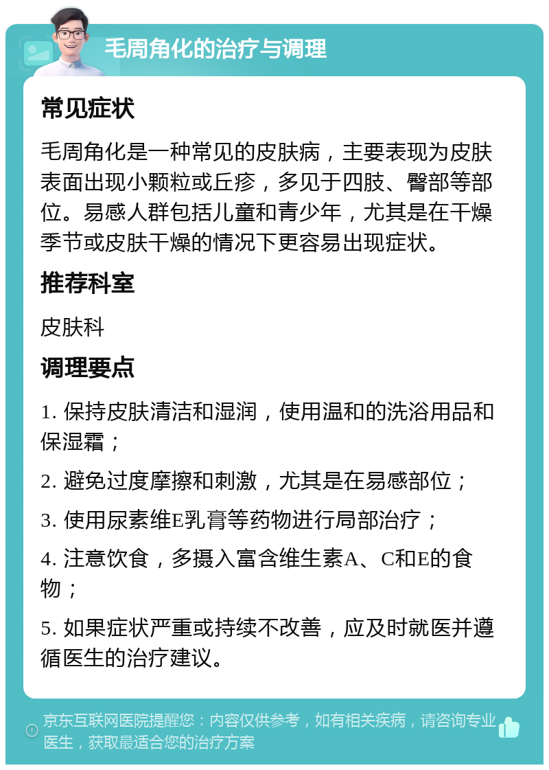 毛周角化的治疗与调理 常见症状 毛周角化是一种常见的皮肤病，主要表现为皮肤表面出现小颗粒或丘疹，多见于四肢、臀部等部位。易感人群包括儿童和青少年，尤其是在干燥季节或皮肤干燥的情况下更容易出现症状。 推荐科室 皮肤科 调理要点 1. 保持皮肤清洁和湿润，使用温和的洗浴用品和保湿霜； 2. 避免过度摩擦和刺激，尤其是在易感部位； 3. 使用尿素维E乳膏等药物进行局部治疗； 4. 注意饮食，多摄入富含维生素A、C和E的食物； 5. 如果症状严重或持续不改善，应及时就医并遵循医生的治疗建议。