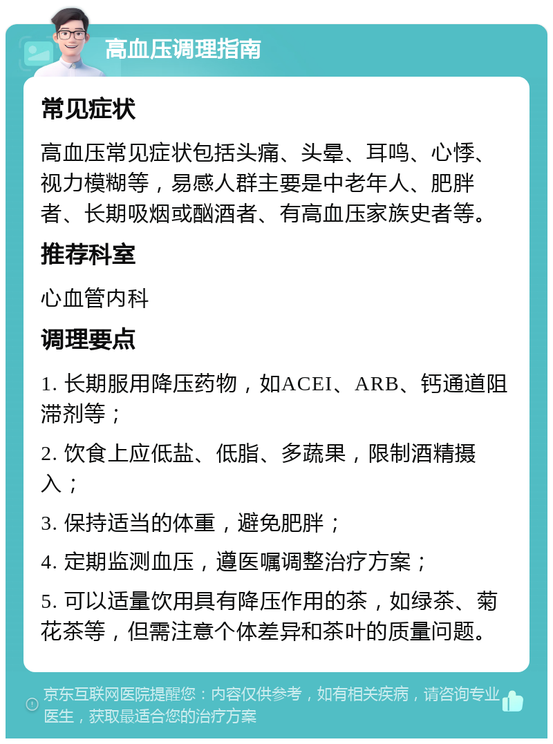 高血压调理指南 常见症状 高血压常见症状包括头痛、头晕、耳鸣、心悸、视力模糊等，易感人群主要是中老年人、肥胖者、长期吸烟或酗酒者、有高血压家族史者等。 推荐科室 心血管内科 调理要点 1. 长期服用降压药物，如ACEI、ARB、钙通道阻滞剂等； 2. 饮食上应低盐、低脂、多蔬果，限制酒精摄入； 3. 保持适当的体重，避免肥胖； 4. 定期监测血压，遵医嘱调整治疗方案； 5. 可以适量饮用具有降压作用的茶，如绿茶、菊花茶等，但需注意个体差异和茶叶的质量问题。