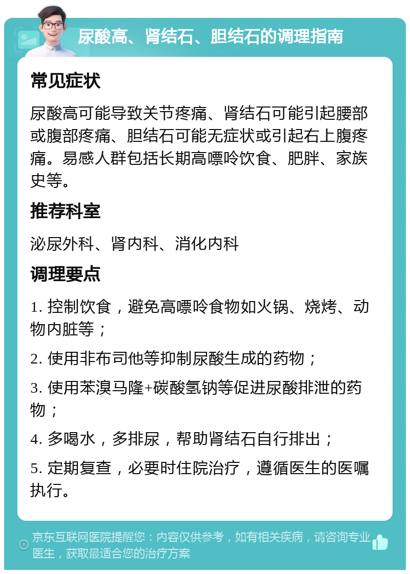 尿酸高、肾结石、胆结石的调理指南 常见症状 尿酸高可能导致关节疼痛、肾结石可能引起腰部或腹部疼痛、胆结石可能无症状或引起右上腹疼痛。易感人群包括长期高嘌呤饮食、肥胖、家族史等。 推荐科室 泌尿外科、肾内科、消化内科 调理要点 1. 控制饮食，避免高嘌呤食物如火锅、烧烤、动物内脏等； 2. 使用非布司他等抑制尿酸生成的药物； 3. 使用苯溴马隆+碳酸氢钠等促进尿酸排泄的药物； 4. 多喝水，多排尿，帮助肾结石自行排出； 5. 定期复查，必要时住院治疗，遵循医生的医嘱执行。