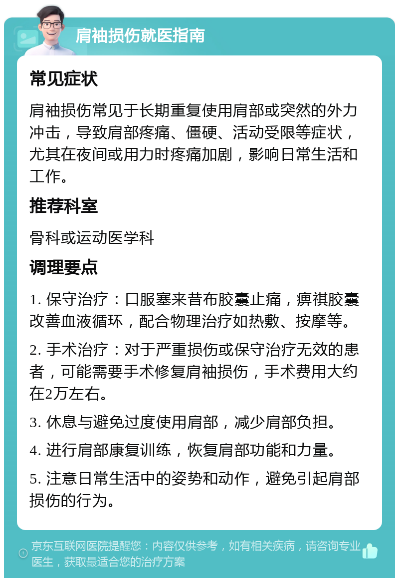 肩袖损伤就医指南 常见症状 肩袖损伤常见于长期重复使用肩部或突然的外力冲击，导致肩部疼痛、僵硬、活动受限等症状，尤其在夜间或用力时疼痛加剧，影响日常生活和工作。 推荐科室 骨科或运动医学科 调理要点 1. 保守治疗：口服塞来昔布胶囊止痛，痹祺胶囊改善血液循环，配合物理治疗如热敷、按摩等。 2. 手术治疗：对于严重损伤或保守治疗无效的患者，可能需要手术修复肩袖损伤，手术费用大约在2万左右。 3. 休息与避免过度使用肩部，减少肩部负担。 4. 进行肩部康复训练，恢复肩部功能和力量。 5. 注意日常生活中的姿势和动作，避免引起肩部损伤的行为。