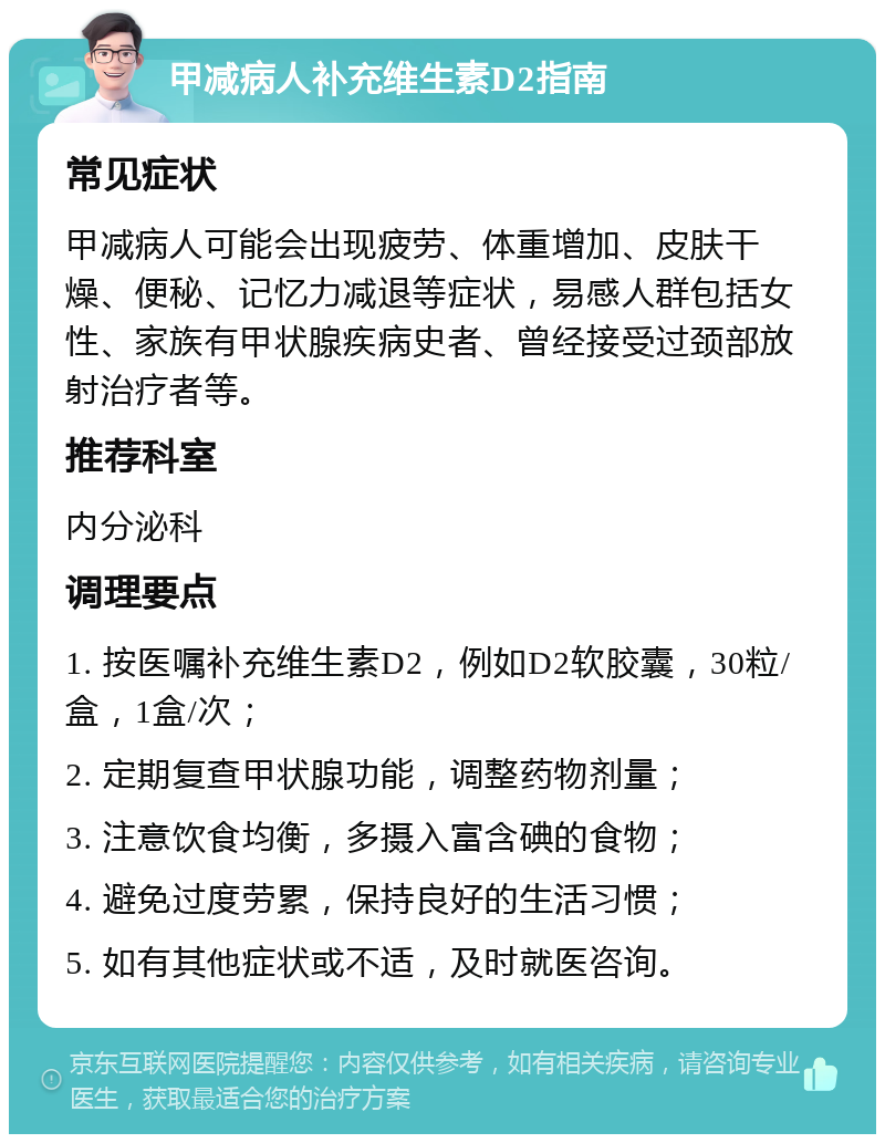 甲减病人补充维生素D2指南 常见症状 甲减病人可能会出现疲劳、体重增加、皮肤干燥、便秘、记忆力减退等症状，易感人群包括女性、家族有甲状腺疾病史者、曾经接受过颈部放射治疗者等。 推荐科室 内分泌科 调理要点 1. 按医嘱补充维生素D2，例如D2软胶囊，30粒/盒，1盒/次； 2. 定期复查甲状腺功能，调整药物剂量； 3. 注意饮食均衡，多摄入富含碘的食物； 4. 避免过度劳累，保持良好的生活习惯； 5. 如有其他症状或不适，及时就医咨询。