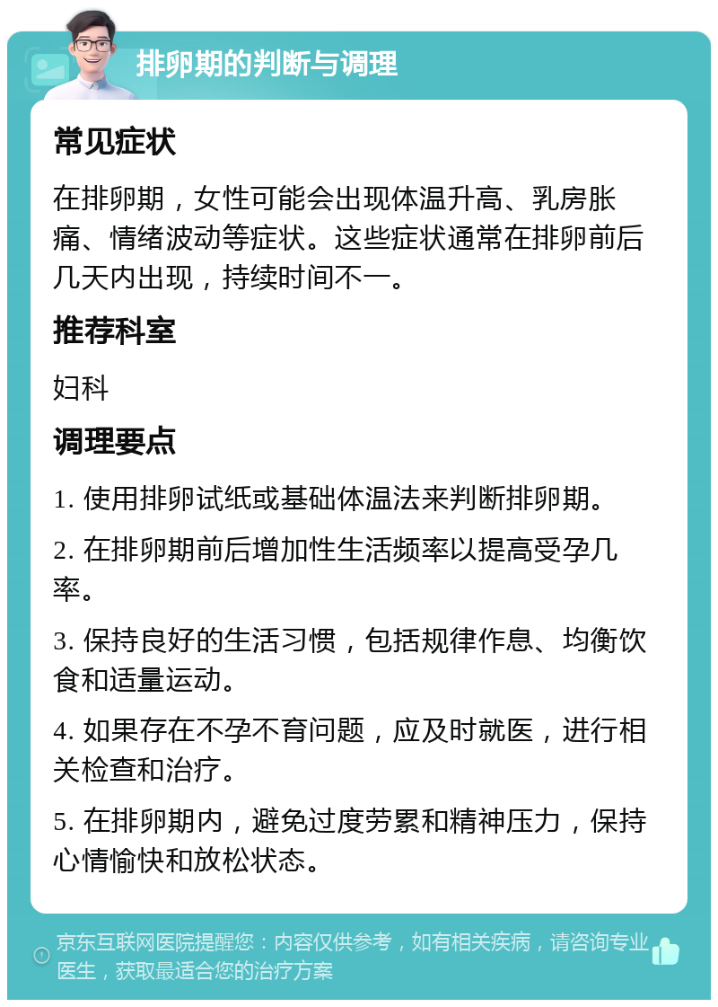 排卵期的判断与调理 常见症状 在排卵期，女性可能会出现体温升高、乳房胀痛、情绪波动等症状。这些症状通常在排卵前后几天内出现，持续时间不一。 推荐科室 妇科 调理要点 1. 使用排卵试纸或基础体温法来判断排卵期。 2. 在排卵期前后增加性生活频率以提高受孕几率。 3. 保持良好的生活习惯，包括规律作息、均衡饮食和适量运动。 4. 如果存在不孕不育问题，应及时就医，进行相关检查和治疗。 5. 在排卵期内，避免过度劳累和精神压力，保持心情愉快和放松状态。