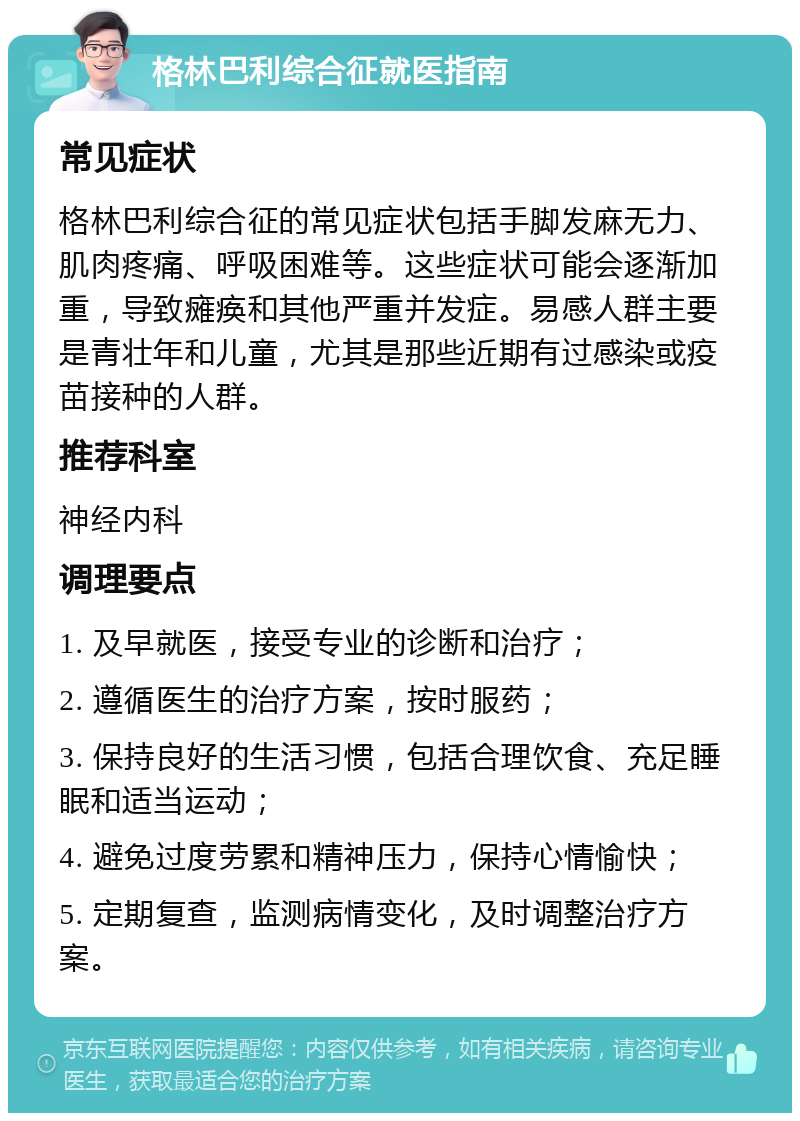 格林巴利综合征就医指南 常见症状 格林巴利综合征的常见症状包括手脚发麻无力、肌肉疼痛、呼吸困难等。这些症状可能会逐渐加重，导致瘫痪和其他严重并发症。易感人群主要是青壮年和儿童，尤其是那些近期有过感染或疫苗接种的人群。 推荐科室 神经内科 调理要点 1. 及早就医，接受专业的诊断和治疗； 2. 遵循医生的治疗方案，按时服药； 3. 保持良好的生活习惯，包括合理饮食、充足睡眠和适当运动； 4. 避免过度劳累和精神压力，保持心情愉快； 5. 定期复查，监测病情变化，及时调整治疗方案。