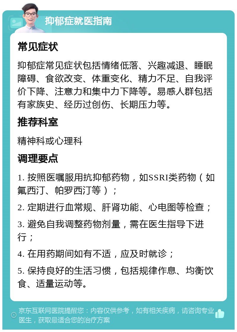 抑郁症就医指南 常见症状 抑郁症常见症状包括情绪低落、兴趣减退、睡眠障碍、食欲改变、体重变化、精力不足、自我评价下降、注意力和集中力下降等。易感人群包括有家族史、经历过创伤、长期压力等。 推荐科室 精神科或心理科 调理要点 1. 按照医嘱服用抗抑郁药物，如SSRI类药物（如氟西汀、帕罗西汀等）； 2. 定期进行血常规、肝肾功能、心电图等检查； 3. 避免自我调整药物剂量，需在医生指导下进行； 4. 在用药期间如有不适，应及时就诊； 5. 保持良好的生活习惯，包括规律作息、均衡饮食、适量运动等。