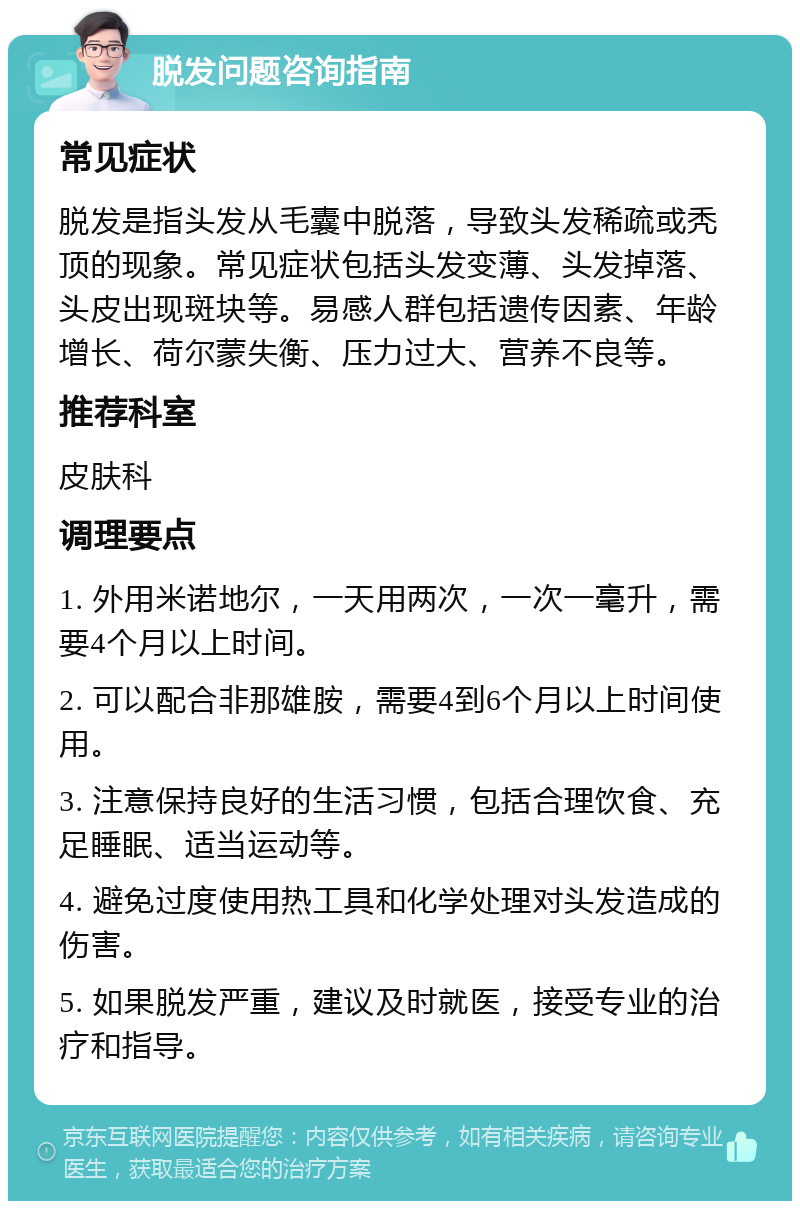 脱发问题咨询指南 常见症状 脱发是指头发从毛囊中脱落，导致头发稀疏或秃顶的现象。常见症状包括头发变薄、头发掉落、头皮出现斑块等。易感人群包括遗传因素、年龄增长、荷尔蒙失衡、压力过大、营养不良等。 推荐科室 皮肤科 调理要点 1. 外用米诺地尔，一天用两次，一次一毫升，需要4个月以上时间。 2. 可以配合非那雄胺，需要4到6个月以上时间使用。 3. 注意保持良好的生活习惯，包括合理饮食、充足睡眠、适当运动等。 4. 避免过度使用热工具和化学处理对头发造成的伤害。 5. 如果脱发严重，建议及时就医，接受专业的治疗和指导。