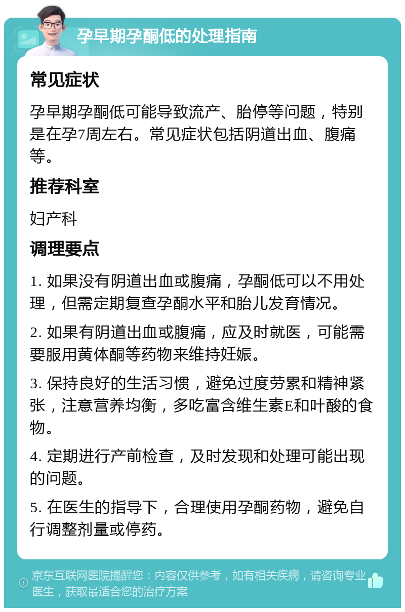 孕早期孕酮低的处理指南 常见症状 孕早期孕酮低可能导致流产、胎停等问题，特别是在孕7周左右。常见症状包括阴道出血、腹痛等。 推荐科室 妇产科 调理要点 1. 如果没有阴道出血或腹痛，孕酮低可以不用处理，但需定期复查孕酮水平和胎儿发育情况。 2. 如果有阴道出血或腹痛，应及时就医，可能需要服用黄体酮等药物来维持妊娠。 3. 保持良好的生活习惯，避免过度劳累和精神紧张，注意营养均衡，多吃富含维生素E和叶酸的食物。 4. 定期进行产前检查，及时发现和处理可能出现的问题。 5. 在医生的指导下，合理使用孕酮药物，避免自行调整剂量或停药。