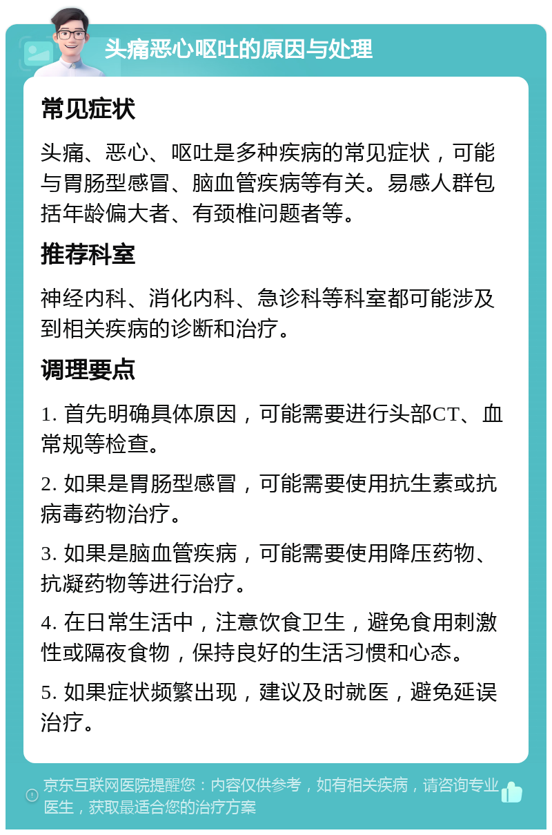 头痛恶心呕吐的原因与处理 常见症状 头痛、恶心、呕吐是多种疾病的常见症状，可能与胃肠型感冒、脑血管疾病等有关。易感人群包括年龄偏大者、有颈椎问题者等。 推荐科室 神经内科、消化内科、急诊科等科室都可能涉及到相关疾病的诊断和治疗。 调理要点 1. 首先明确具体原因，可能需要进行头部CT、血常规等检查。 2. 如果是胃肠型感冒，可能需要使用抗生素或抗病毒药物治疗。 3. 如果是脑血管疾病，可能需要使用降压药物、抗凝药物等进行治疗。 4. 在日常生活中，注意饮食卫生，避免食用刺激性或隔夜食物，保持良好的生活习惯和心态。 5. 如果症状频繁出现，建议及时就医，避免延误治疗。