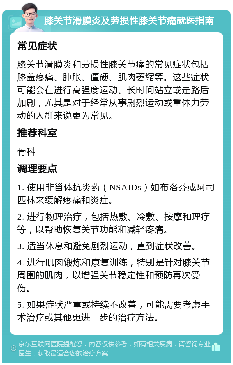 膝关节滑膜炎及劳损性膝关节痛就医指南 常见症状 膝关节滑膜炎和劳损性膝关节痛的常见症状包括膝盖疼痛、肿胀、僵硬、肌肉萎缩等。这些症状可能会在进行高强度运动、长时间站立或走路后加剧，尤其是对于经常从事剧烈运动或重体力劳动的人群来说更为常见。 推荐科室 骨科 调理要点 1. 使用非甾体抗炎药（NSAIDs）如布洛芬或阿司匹林来缓解疼痛和炎症。 2. 进行物理治疗，包括热敷、冷敷、按摩和理疗等，以帮助恢复关节功能和减轻疼痛。 3. 适当休息和避免剧烈运动，直到症状改善。 4. 进行肌肉锻炼和康复训练，特别是针对膝关节周围的肌肉，以增强关节稳定性和预防再次受伤。 5. 如果症状严重或持续不改善，可能需要考虑手术治疗或其他更进一步的治疗方法。