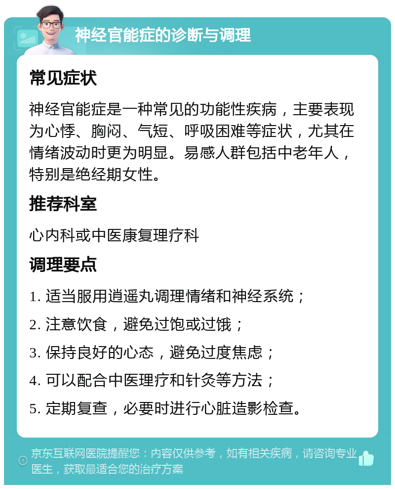 神经官能症的诊断与调理 常见症状 神经官能症是一种常见的功能性疾病，主要表现为心悸、胸闷、气短、呼吸困难等症状，尤其在情绪波动时更为明显。易感人群包括中老年人，特别是绝经期女性。 推荐科室 心内科或中医康复理疗科 调理要点 1. 适当服用逍遥丸调理情绪和神经系统； 2. 注意饮食，避免过饱或过饿； 3. 保持良好的心态，避免过度焦虑； 4. 可以配合中医理疗和针灸等方法； 5. 定期复查，必要时进行心脏造影检查。