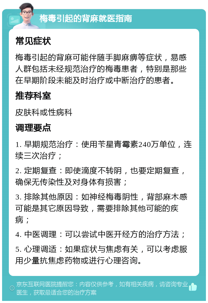 梅毒引起的背麻就医指南 常见症状 梅毒引起的背麻可能伴随手脚麻痹等症状，易感人群包括未经规范治疗的梅毒患者，特别是那些在早期阶段未能及时治疗或中断治疗的患者。 推荐科室 皮肤科或性病科 调理要点 1. 早期规范治疗：使用苄星青霉素240万单位，连续三次治疗； 2. 定期复查：即使滴度不转阴，也要定期复查，确保无传染性及对身体有损害； 3. 排除其他原因：如神经梅毒阴性，背部麻木感可能是其它原因导致，需要排除其他可能的疾病； 4. 中医调理：可以尝试中医开经方的治疗方法； 5. 心理调适：如果症状与焦虑有关，可以考虑服用少量抗焦虑药物或进行心理咨询。