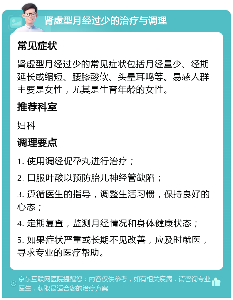 肾虚型月经过少的治疗与调理 常见症状 肾虚型月经过少的常见症状包括月经量少、经期延长或缩短、腰膝酸软、头晕耳鸣等。易感人群主要是女性，尤其是生育年龄的女性。 推荐科室 妇科 调理要点 1. 使用调经促孕丸进行治疗； 2. 口服叶酸以预防胎儿神经管缺陷； 3. 遵循医生的指导，调整生活习惯，保持良好的心态； 4. 定期复查，监测月经情况和身体健康状态； 5. 如果症状严重或长期不见改善，应及时就医，寻求专业的医疗帮助。