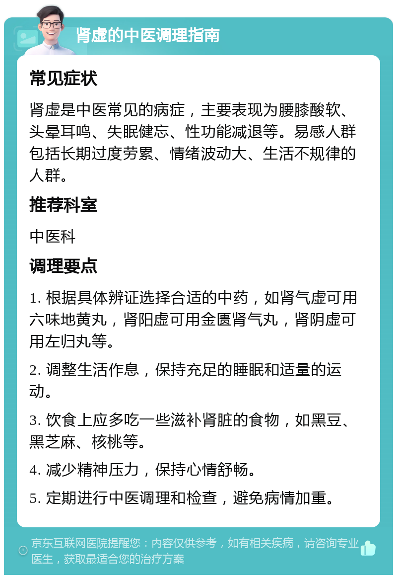 肾虚的中医调理指南 常见症状 肾虚是中医常见的病症，主要表现为腰膝酸软、头晕耳鸣、失眠健忘、性功能减退等。易感人群包括长期过度劳累、情绪波动大、生活不规律的人群。 推荐科室 中医科 调理要点 1. 根据具体辨证选择合适的中药，如肾气虚可用六味地黄丸，肾阳虚可用金匮肾气丸，肾阴虚可用左归丸等。 2. 调整生活作息，保持充足的睡眠和适量的运动。 3. 饮食上应多吃一些滋补肾脏的食物，如黑豆、黑芝麻、核桃等。 4. 减少精神压力，保持心情舒畅。 5. 定期进行中医调理和检查，避免病情加重。