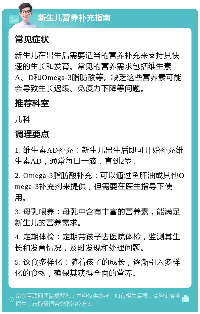 新生儿营养补充指南 常见症状 新生儿在出生后需要适当的营养补充来支持其快速的生长和发育。常见的营养需求包括维生素A、D和Omega-3脂肪酸等。缺乏这些营养素可能会导致生长迟缓、免疫力下降等问题。 推荐科室 儿科 调理要点 1. 维生素AD补充：新生儿出生后即可开始补充维生素AD，通常每日一滴，直到2岁。 2. Omega-3脂肪酸补充：可以通过鱼肝油或其他Omega-3补充剂来提供，但需要在医生指导下使用。 3. 母乳喂养：母乳中含有丰富的营养素，能满足新生儿的营养需求。 4. 定期体检：定期带孩子去医院体检，监测其生长和发育情况，及时发现和处理问题。 5. 饮食多样化：随着孩子的成长，逐渐引入多样化的食物，确保其获得全面的营养。