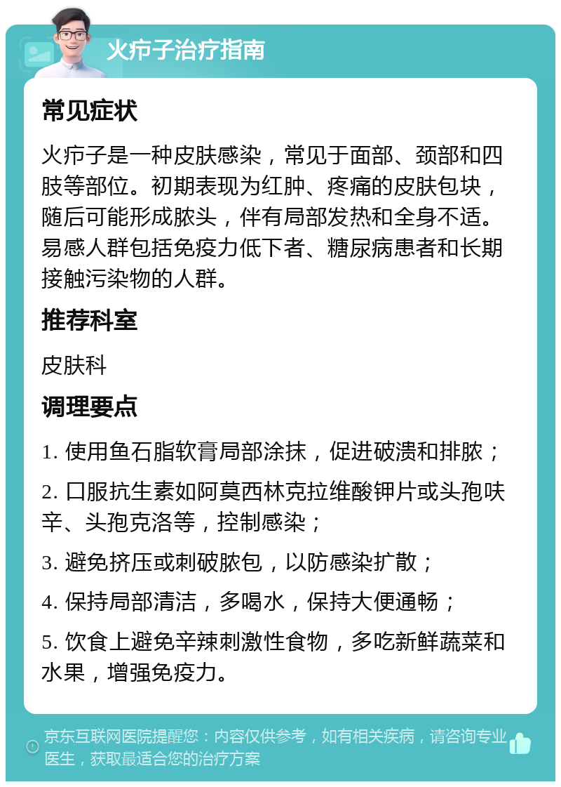 火疖子治疗指南 常见症状 火疖子是一种皮肤感染，常见于面部、颈部和四肢等部位。初期表现为红肿、疼痛的皮肤包块，随后可能形成脓头，伴有局部发热和全身不适。易感人群包括免疫力低下者、糖尿病患者和长期接触污染物的人群。 推荐科室 皮肤科 调理要点 1. 使用鱼石脂软膏局部涂抹，促进破溃和排脓； 2. 口服抗生素如阿莫西林克拉维酸钾片或头孢呋辛、头孢克洛等，控制感染； 3. 避免挤压或刺破脓包，以防感染扩散； 4. 保持局部清洁，多喝水，保持大便通畅； 5. 饮食上避免辛辣刺激性食物，多吃新鲜蔬菜和水果，增强免疫力。