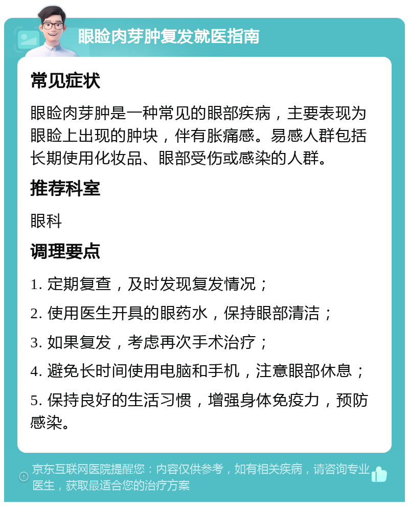 眼睑肉芽肿复发就医指南 常见症状 眼睑肉芽肿是一种常见的眼部疾病，主要表现为眼睑上出现的肿块，伴有胀痛感。易感人群包括长期使用化妆品、眼部受伤或感染的人群。 推荐科室 眼科 调理要点 1. 定期复查，及时发现复发情况； 2. 使用医生开具的眼药水，保持眼部清洁； 3. 如果复发，考虑再次手术治疗； 4. 避免长时间使用电脑和手机，注意眼部休息； 5. 保持良好的生活习惯，增强身体免疫力，预防感染。