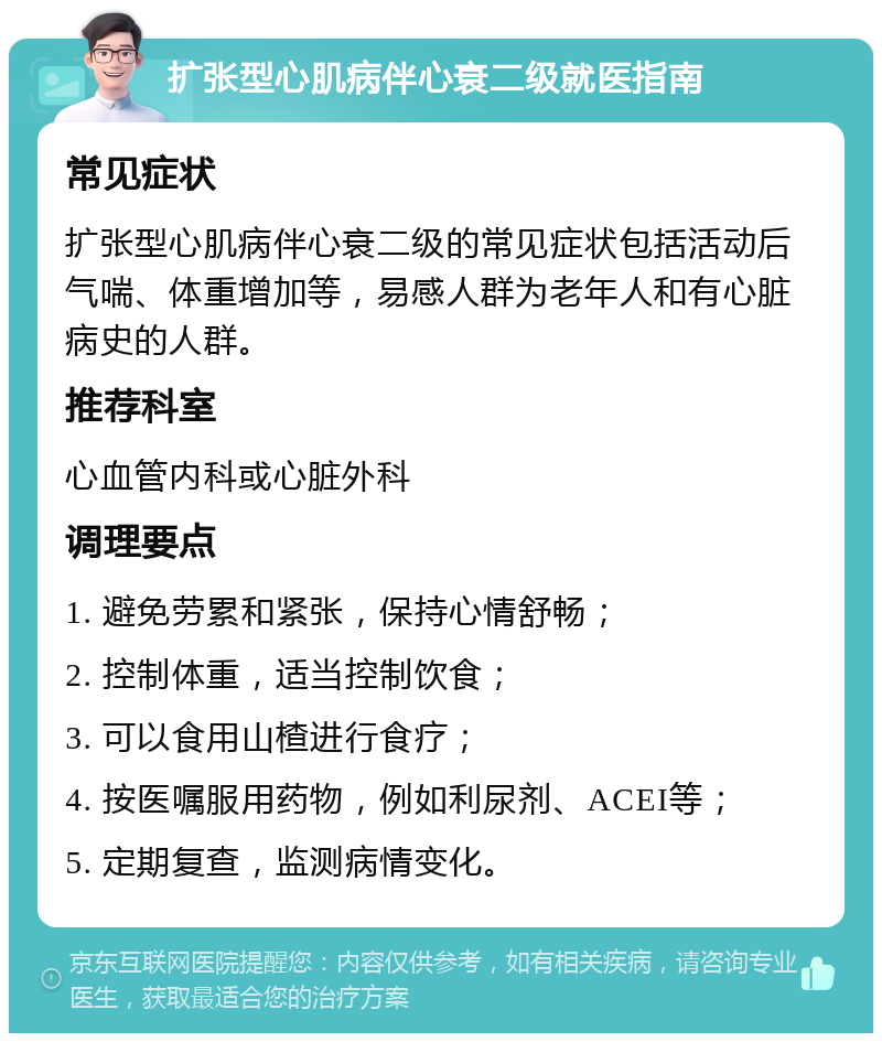 扩张型心肌病伴心衰二级就医指南 常见症状 扩张型心肌病伴心衰二级的常见症状包括活动后气喘、体重增加等，易感人群为老年人和有心脏病史的人群。 推荐科室 心血管内科或心脏外科 调理要点 1. 避免劳累和紧张，保持心情舒畅； 2. 控制体重，适当控制饮食； 3. 可以食用山楂进行食疗； 4. 按医嘱服用药物，例如利尿剂、ACEI等； 5. 定期复查，监测病情变化。