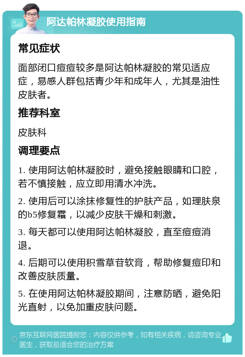 阿达帕林凝胶使用指南 常见症状 面部闭口痘痘较多是阿达帕林凝胶的常见适应症，易感人群包括青少年和成年人，尤其是油性皮肤者。 推荐科室 皮肤科 调理要点 1. 使用阿达帕林凝胶时，避免接触眼睛和口腔，若不慎接触，应立即用清水冲洗。 2. 使用后可以涂抹修复性的护肤产品，如理肤泉的b5修复霜，以减少皮肤干燥和刺激。 3. 每天都可以使用阿达帕林凝胶，直至痘痘消退。 4. 后期可以使用积雪草苷软膏，帮助修复痘印和改善皮肤质量。 5. 在使用阿达帕林凝胶期间，注意防晒，避免阳光直射，以免加重皮肤问题。