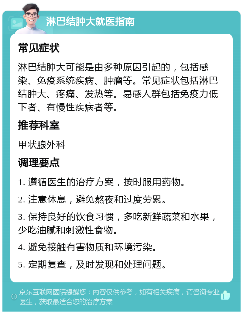 淋巴结肿大就医指南 常见症状 淋巴结肿大可能是由多种原因引起的，包括感染、免疫系统疾病、肿瘤等。常见症状包括淋巴结肿大、疼痛、发热等。易感人群包括免疫力低下者、有慢性疾病者等。 推荐科室 甲状腺外科 调理要点 1. 遵循医生的治疗方案，按时服用药物。 2. 注意休息，避免熬夜和过度劳累。 3. 保持良好的饮食习惯，多吃新鲜蔬菜和水果，少吃油腻和刺激性食物。 4. 避免接触有害物质和环境污染。 5. 定期复查，及时发现和处理问题。