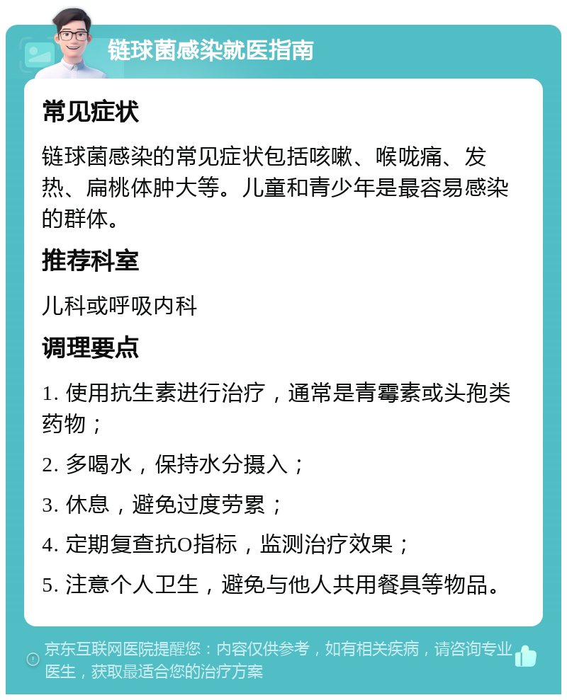 链球菌感染就医指南 常见症状 链球菌感染的常见症状包括咳嗽、喉咙痛、发热、扁桃体肿大等。儿童和青少年是最容易感染的群体。 推荐科室 儿科或呼吸内科 调理要点 1. 使用抗生素进行治疗，通常是青霉素或头孢类药物； 2. 多喝水，保持水分摄入； 3. 休息，避免过度劳累； 4. 定期复查抗O指标，监测治疗效果； 5. 注意个人卫生，避免与他人共用餐具等物品。